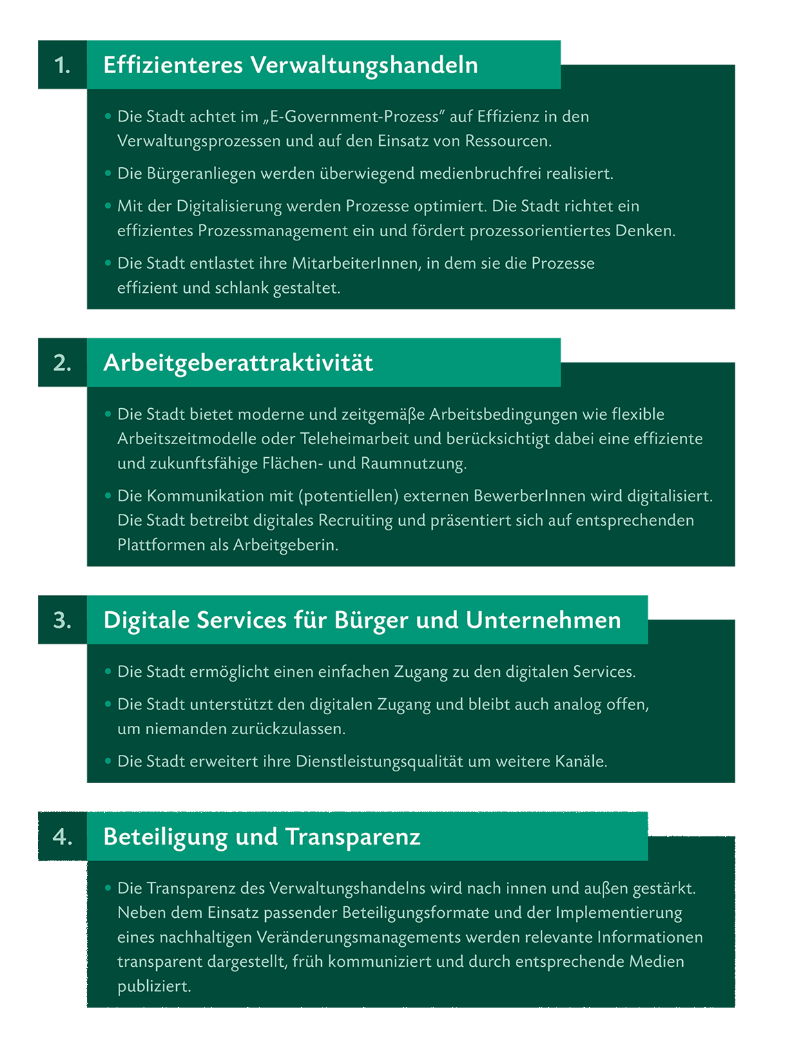 1. Effizienteres Verwaltungshandeln • Die Stadt achtet im „E-Government-Prozess“ auf Effizienz in den Verwaltungsprozessen und auf den Einsatz von Ressourcen. • Die Bürgeranliegen werden überwiegend medienbruchfrei realisiert. • Mit der Digitalisierung werden Prozesse optimiert. Die Stadt richtet ein effizientes Prozessmanagement ein und fördert prozessorientiertes Denken. • Die Stadt entlastet ihre MitarbeiterInnen, in dem sie die Prozesse effizient und schlank gestaltet. 2. Arbeitgeberattraktivität • Die Stadt bietet moderne und zeitgemäße Arbeitsbedingungen wie flexible Arbeitszeitmodelle oder Teleheimarbeit und berücksichtigt dabei eine effiziente und zukunftsfähige Flächen- und Raumnutzung. • Die Kommunikation mit (potentiellen) externen BewerberInnen wird digitalisiert. Die Stadt betreibt digitales Recruiting und präsentiert sich auf entsprechenden Plattformen als Arbeitgeberin. 3. Digitale Services für Bürger und Unternehmen • Die Stadt ermöglicht einen einfachen Zugang zu den digitalen Services. • Die Stadt unterstützt den digitalen Zugang und bleibt auch analog offen, um niemanden zurückzulassen. • Die Stadt erweitert ihre Dienstleistungsqualität um weitere Kanäle. 4. Beteiligung und Transparenz • Die Transparenz des Verwaltungshandelns wird nach innen und außen gestärkt. Neben dem Einsatz passender Beteiligungsformate und der Implementierung eines nachhaltigen Veränderungsmanagements werden relevante Informationen transparent dargestellt, früh kommuniziert und durch entsprechende Medien publiziert.